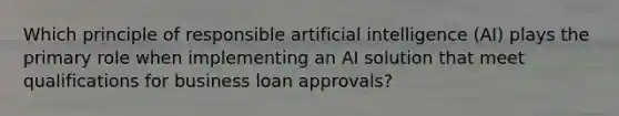 Which principle of responsible artificial intelligence (AI) plays the primary role when implementing an AI solution that meet qualifications for business loan approvals?