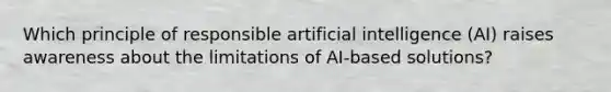 Which principle of responsible artificial intelligence (AI) raises awareness about the limitations of AI-based solutions?