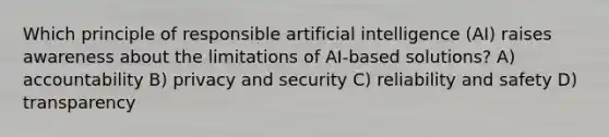 Which principle of responsible artificial intelligence (AI) raises awareness about the limitations of AI-based solutions? A) accountability B) privacy and security C) reliability and safety D) transparency