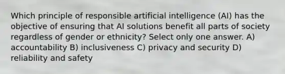 Which principle of responsible artificial intelligence (AI) has the objective of ensuring that AI solutions benefit all parts of society regardless of gender or ethnicity? Select only one answer. A) accountability B) inclusiveness C) privacy and security D) reliability and safety