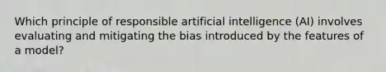 Which principle of responsible artificial intelligence (AI) involves evaluating and mitigating the bias introduced by the features of a model?