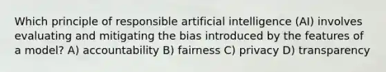 Which principle of responsible artificial intelligence (AI) involves evaluating and mitigating the bias introduced by the features of a model? A) accountability B) fairness C) privacy D) transparency