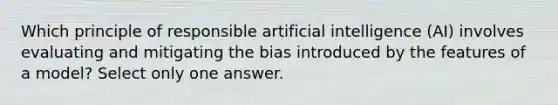 Which principle of responsible artificial intelligence (AI) involves evaluating and mitigating the bias introduced by the features of a model? Select only one answer.