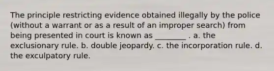 The principle restricting evidence obtained illegally by the police (without a warrant or as a result of an improper search) from being presented in court is known as ________ . a. the exclusionary rule. b. double jeopardy. c. the incorporation rule. d. the exculpatory rule.