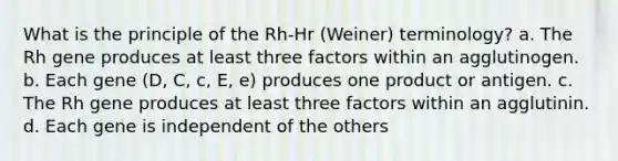 What is the principle of the Rh-Hr (Weiner) terminology? a. The Rh gene produces at least three factors within an agglutinogen. b. Each gene (D, C, c, E, e) produces one product or antigen. c. The Rh gene produces at least three factors within an agglutinin. d. Each gene is independent of the others