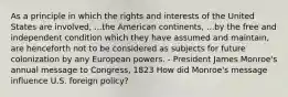 As a principle in which the rights and interests of the United States are involved, ...the American continents, ...by the free and independent condition which they have assumed and maintain, are henceforth not to be considered as subjects for future colonization by any European powers. - President James Monroe's annual message to Congress, 1823 How did Monroe's message influence U.S. foreign policy?