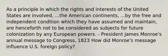 As a principle in which the rights and interests of the United States are involved, ...the American continents, ...by the free and independent condition which they have assumed and maintain, are henceforth not to be considered as subjects for future colonization by any European powers. - President James Monroe's annual message to Congress, 1823 How did Monroe's message influence U.S. foreign policy?