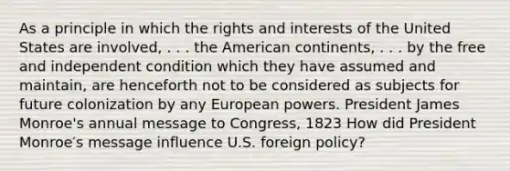 As a principle in which the rights and interests of the United States are involved, . . . the American continents, . . . by the free and independent condition which they have assumed and maintain, are henceforth not to be considered as subjects for future colonization by any European powers. President James Monroe's annual message to Congress, 1823 How did President Monroe′s message influence U.S. foreign policy?