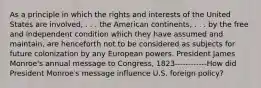 As a principle in which the rights and interests of the United States are involved, . . . the American continents, . . . by the free and independent condition which they have assumed and maintain, are henceforth not to be considered as subjects for future colonization by any European powers. President James Monroe's annual message to Congress, 1823------------How did President Monroe′s message influence U.S. foreign policy?