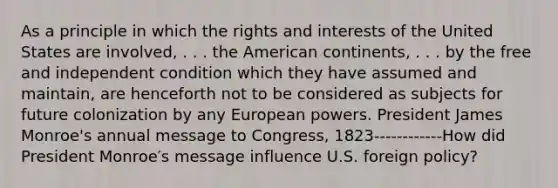 As a principle in which the rights and interests of the United States are involved, . . . the American continents, . . . by the free and independent condition which they have assumed and maintain, are henceforth not to be considered as subjects for future colonization by any European powers. President James Monroe's annual message to Congress, 1823------------How did President Monroe′s message influence U.S. foreign policy?