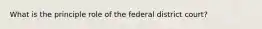 What is the principle role of the federal district court?