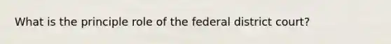 What is the principle role of the federal district court?