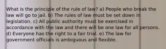 What is the principle of the rule of law? a) People who break the law will go to jail. b) The rules of law must be set down in legislation. c) All public authority must be exercised in accordance with the law and there will be one law for all persons. d) Everyone has the right to a fair trial. e) The law for government officials is ambiguous and flexible.