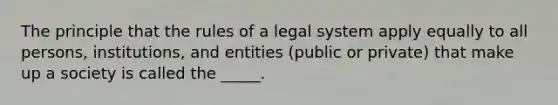 The principle that the rules of a legal system apply equally to all persons, institutions, and entities (public or private) that make up a society is called the _____.