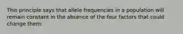 This principle says that allele frequencies in a population will remain constant in the absence of the four factors that could change them: