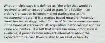 What principle says It is defined as "the price that would be received to sell an asset of paid to transfer a liability in an orderly transaction between market participants at the measurement date." It is a market-based measure. Recently GAAP has increasingly called for use of fair value measurements in the financial statements. At acquisition, historical cost and fair value are identical. It is felt that where fair value information is available, it provides more relevant information about the expected future cash flows related to an asset or liability.