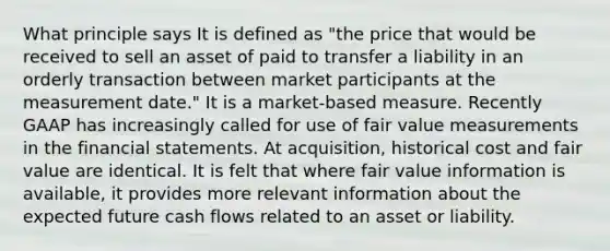 What principle says It is defined as "the price that would be received to sell an asset of paid to transfer a liability in an orderly transaction between market participants at the measurement date." It is a market-based measure. Recently GAAP has increasingly called for use of fair value measurements in the <a href='https://www.questionai.com/knowledge/kFBJaQCz4b-financial-statements' class='anchor-knowledge'>financial statements</a>. At acquisition, historical cost and fair value are identical. It is felt that where fair value information is available, it provides more relevant information about the expected future cash flows related to an asset or liability.