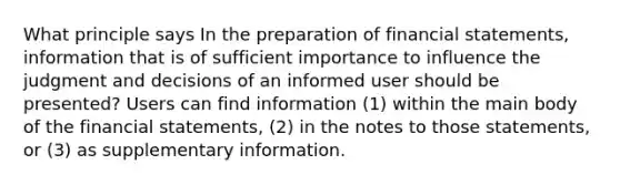 What principle says In the preparation of financial statements, information that is of sufficient importance to influence the judgment and decisions of an informed user should be presented? Users can find information (1) within the main body of the financial statements, (2) in the notes to those statements, or (3) as supplementary information.