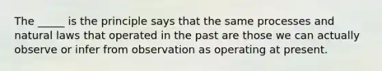 The _____ is the principle says that the same processes and natural laws that operated in the past are those we can actually observe or infer from observation as operating at present.