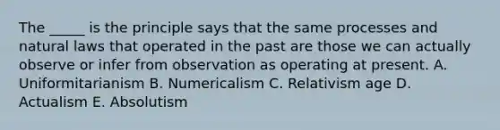 The _____ is the principle says that the same processes and natural laws that operated in the past are those we can actually observe or infer from observation as operating at present. A. Uniformitarianism B. Numericalism C. Relativism age D. Actualism E. Absolutism