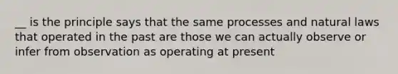 __ is the principle says that the same processes and natural laws that operated in the past are those we can actually observe or infer from observation as operating at present