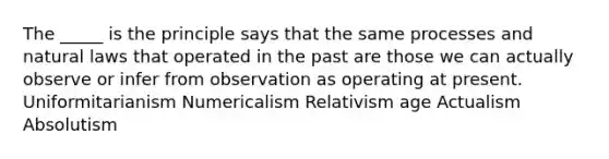 The _____ is the principle says that the same processes and natural laws that operated in the past are those we can actually observe or infer from observation as operating at present. Uniformitarianism Numericalism Relativism age Actualism Absolutism