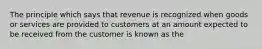 The principle which says that revenue is recognized when goods or services are provided to customers at an amount expected to be received from the customer is known as the