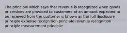 The principle which says that revenue is recognized when goods or services are provided to customers at an amount expected to be received from the customer is known as the full disclosure principle expense recognition principle revenue recognition principle measurement principle