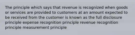 The principle which says that revenue is recognized when goods or services are provided to customers at an amount expected to be received from the customer is known as the full disclosure principle expense recognition principle revenue recognition principle measurement principle