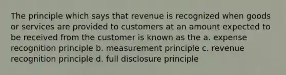 The principle which says that revenue is recognized when goods or services are provided to customers at an amount expected to be received from the customer is known as the a. expense recognition principle b. measurement principle c. revenue recognition principle d. full disclosure principle