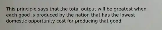 This principle says that the total output will be greatest when each good is produced by the nation that has the lowest domestic opportunity cost for producing that good.