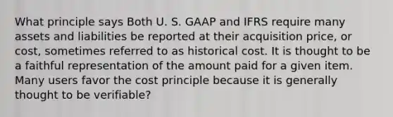 What principle says Both U. S. GAAP and IFRS require many assets and liabilities be reported at their acquisition price, or cost, sometimes referred to as historical cost. It is thought to be a faithful representation of the amount paid for a given item. Many users favor the cost principle because it is generally thought to be verifiable?