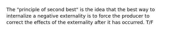 The "principle of second best" is the idea that the best way to internalize a negative externality is to force the producer to correct the effects of the externality after it has occurred. T/F