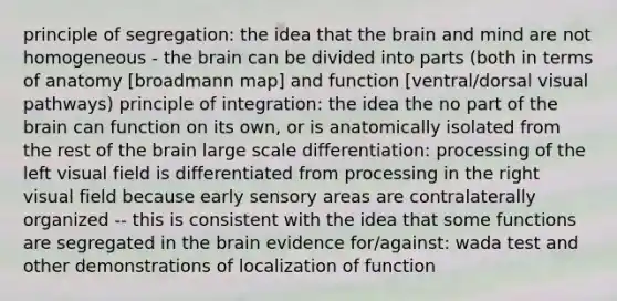 principle of segregation: the idea that the brain and mind are not homogeneous - the brain can be divided into parts (both in terms of anatomy [broadmann map] and function [ventral/dorsal visual pathways) principle of integration: the idea the no part of the brain can function on its own, or is anatomically isolated from the rest of the brain large scale differentiation: processing of the left visual field is differentiated from processing in the right visual field because early sensory areas are contralaterally organized -- this is consistent with the idea that some functions are segregated in the brain evidence for/against: wada test and other demonstrations of localization of function