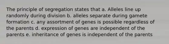 The principle of segregation states that a. Alleles line up randomly during division b. alleles separate during gamete formation c. any assortment of genes is possible regardless of the parents d. expression of genes are independent of the parents e. inheritance of genes is independent of the parents