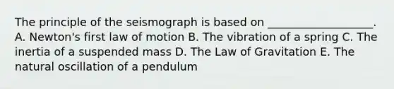 The principle of the seismograph is based on ___________________. A. Newton's first law of motion B. The vibration of a spring C. The inertia of a suspended mass D. The Law of Gravitation E. The natural oscillation of a pendulum