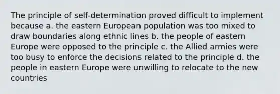 The principle of self-determination proved difficult to implement because a. the eastern European population was too mixed to draw boundaries along ethnic lines b. the people of eastern Europe were opposed to the principle c. the Allied armies were too busy to enforce the decisions related to the principle d. the people in eastern Europe were unwilling to relocate to the new countries