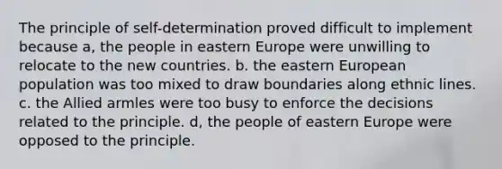 The principle of self-determination proved difficult to implement because a, the people in eastern Europe were unwilling to relocate to the new countries. b. the eastern European population was too mixed to draw boundaries along ethnic lines. c. the Allied armles were too busy to enforce the decisions related to the principle. d, the people of eastern Europe were opposed to the principle.