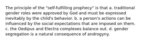 The principle of the "self-fulfilling prophecy" is that a. traditional gender roles were approved by God and must be expressed inevitably by the child's behavior. b. a person's actions can be influenced by the social expectations that are imposed on them. c. the Oedipus and Electra complexes balance out. d. gender segregation is a natural consequence of androgyny.