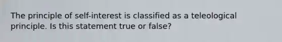 The principle of self-interest is classified as a teleological principle. Is this statement true or false?