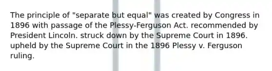 The principle of "separate but equal" was created by Congress in 1896 with passage of the Plessy-Ferguson Act. recommended by President Lincoln. struck down by the Supreme Court in 1896. upheld by the Supreme Court in the 1896 Plessy v. Ferguson ruling.