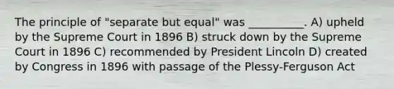 The principle of "separate but equal" was __________. A) upheld by the Supreme Court in 1896 B) struck down by the Supreme Court in 1896 C) recommended by President Lincoln D) created by Congress in 1896 with passage of the Plessy-Ferguson Act