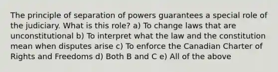 The principle of separation of powers guarantees a special role of the judiciary. What is this role? a) To change laws that are unconstitutional b) To interpret what the law and the constitution mean when disputes arise c) To enforce the Canadian Charter of Rights and Freedoms d) Both B and C e) All of the above