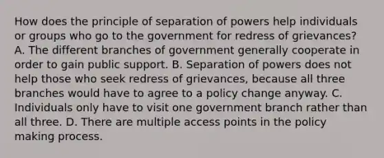 How does the principle of separation of powers help individuals or groups who go to the government for redress of grievances? A. The different branches of government generally cooperate in order to gain public support. B. Separation of powers does not help those who seek redress of grievances, because all three branches would have to agree to a policy change anyway. C. Individuals only have to visit one government branch rather than all three. D. There are multiple access points in the policy making process.