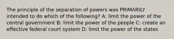 The principle of the separation of powers was PRIMARILY intended to do which of the following? A: limit the power of the central government B: limit the power of the people C: create an effective federal court system D: limit the power of the states