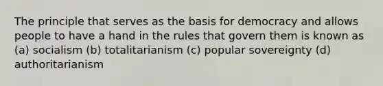 The principle that serves as the basis for democracy and allows people to have a hand in the rules that govern them is known as (a) socialism (b) totalitarianism (c) popular sovereignty (d) authoritarianism