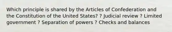 Which principle is shared by the Articles of Confederation and the Constitution of the United States? ? Judicial review ? Limited government ? Separation of powers ? Checks and balances