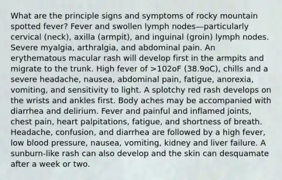 What are the principle signs and symptoms of rocky mountain spotted fever? Fever and swollen lymph nodes—particularly cervical (neck), axilla (armpit), and inguinal (groin) lymph nodes. Severe myalgia, arthralgia, and abdominal pain. An erythematous macular rash will develop first in the armpits and migrate to the trunk. High fever of >102oF (38.9oC), chills and a severe headache, nausea, abdominal pain, fatigue, anorexia, vomiting, and sensitivity to light. A splotchy red rash develops on the wrists and ankles first. Body aches may be accompanied with diarrhea and delirium. Fever and painful and inflamed joints, chest pain, heart palpitations, fatigue, and shortness of breath. Headache, confusion, and diarrhea are followed by a high fever, low blood pressure, nausea, vomiting, kidney and liver failure. A sunburn-like rash can also develop and the skin can desquamate after a week or two.