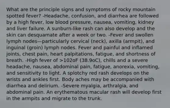 What are the principle signs and symptoms of rocky mountain spotted fever? -Headache, confusion, and diarrhea are followed by a high fever, low blood pressure, nausea, vomiting, kidney and liver failure. A sunburn-like rash can also develop and the skin can desquamate after a week or two. -Fever and swollen lymph nodes—particularly cervical (neck), axilla (armpit), and inguinal (groin) lymph nodes. Fever and painful and inflamed joints, chest pain, heart palpitations, fatigue, and shortness of breath. -High fever of >102oF (38.9oC), chills and a severe headache, nausea, abdominal pain, fatigue, anorexia, vomiting, and sensitivity to light. A splotchy red rash develops on the wrists and ankles first. Body aches may be accompanied with diarrhea and delirium. -Severe myalgia, arthralgia, and abdominal pain. An erythematous macular rash will develop first in the armpits and migrate to the trunk.