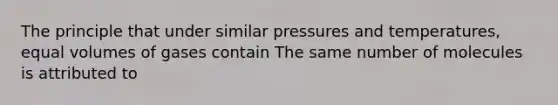 The principle that under similar pressures and temperatures, equal volumes of gases contain The same number of molecules is attributed to